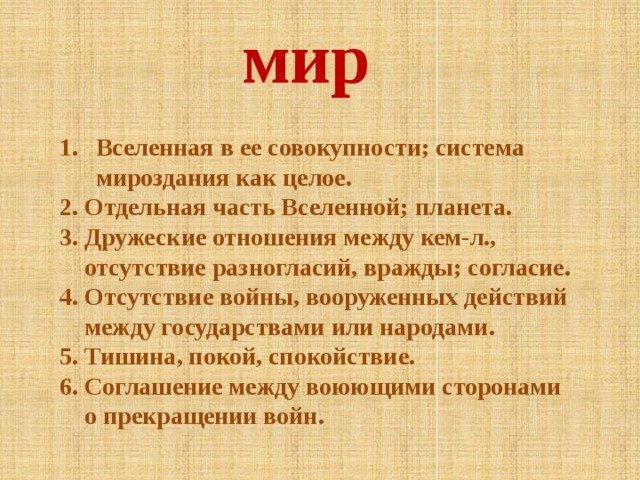 мир Вселенная в ее совокупности; система мироздания как целое. Вселенная в ее совокупности; система мироздания как целое.  Отдельная часть Вселенной; планета.  Дружеские отношения между кем-л.,  Отдельная часть Вселенной; планета.  Дружеские отношения между кем-л.,  отсутствие разногласий, вражды; согласие. 4. Отсутствие войны, вооруженных действий  между государствами или народами. 5. Тишина, покой, спокойствие. 6. Соглашение между воюющими сторонами  о прекращении войн. 