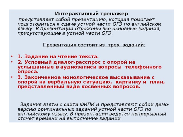 Интерактивный тренажер  представляет собой презентацию, которая помогает подготовиться к сдаче устной части O ГЭ по английском языку. В презентации отражены все основные задания, присутствующие в устной части ОГЭ.   Презентация состоит из трех заданий: 1. Задание на чтение текста. 2. Условный диалог-расспрос с опорой на услышанные в аудиозаписи вопросы телефонного опроса. 3. Законченное монологическое высказывание с опорой на вербальную ситуацию, картинку и план, представленный виде косвенных вопросов.    Задания взяты с сайта ФИПИ и представляют собой демо-версию оригинальных заданий устной части O ГЭ по английскому языку. В презентации ведется непрерывный отсчет времени на выполнение заданий.  