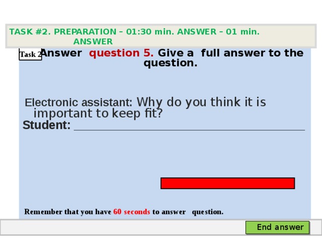 TASK #2. PREPARATION – 01:30 min. ANSWER – 0 1 min. ANSWER   А nswer question  5 .  Give а full answer to the question.   Electronic assistant: Why do you think it is important to keep fit? Student: ___________________________________     Remember that you have 60 seconds to answer  question. Task 2 End answer 