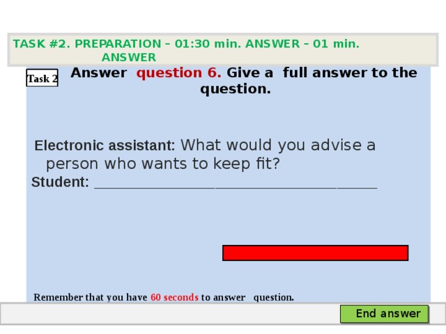 TASK #2. PREPARATION – 01:30 min. ANSWER – 0 1 min. ANSWER   А nswer question  6 .  Give а full answer to the question.   Electronic assistant: What would you advise a person who wants to keep fit? Student: ___________________________________     Remember that you have 60 seconds to answer  question. Task 2 End answer 
