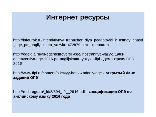 Интернет ресурсы   http://infourok.ru/interaktivnyy_trenazher_dlya_podgotovki_k_ustnoy_chasti_ege_po_angliyskomu_yazyku-472879.htm - тренажер http://egeigia.ru/all-ege/demoversii-ege/inostrannye-yazyki/1981-demoversiya-ege-2016-po-anglijskomu-yazyku-fipi - демоверсия ОГЭ 2016 http://www.fipi.ru/content/otkrytyy-bank-zadaniy-oge - открытый банк заданий ОГЭ http://resh-ege.ru/_ld/8/894_-9__2016.pdf - спецификация ОГЭ по английскому языку 2016 года 