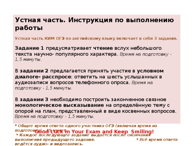 Устная часть. Инструкция по выполнению работы   Устная часть КИМ ОГЭ по английскому языку включает в себя 3 задания.   Задание 1 предусматривает чтение вслух небольшого текста научно- популярного характера. Время на подготовку - 1,5 минуты.   В задании 2 предлагается принять участие в условном диалоге- расспросе : ответить на шесть услышанных в аудиозаписи вопросов телефонного опроса. Время на подготовку - 1,5 минуты.   В задании 3 необходимо построить законченное связное монологическое высказывание на определённую тему с опорой на план, представленный в виде косвенных вопросов. Время на подготовку - 1,5 минуты.   * Общее время ответа одного участника ОГЭ (включая время на подготовку) - 15 минут.  * Каждое последующее задание выдаётся после окончания выполнения предыдущего задания. * Всё время ответа ведётся аудио- и видеозапись. * Постарайтесь полностью выполнить поставленные задачи, говорить ясно и чётко, не отходить от темы и следовать предложенному плану ответа. Так Вы сможете набрать наибольшее количество баллов.  Good Luck in Your Exam and Keep  Smiling!  