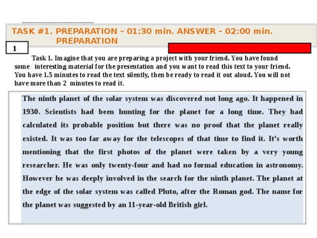 . ____________________________________   TASK #1. PREPARATION – 01:30 min. ANSWER – 0 2 : 0 0 min. PREPARATION  1  Task 1. Imagine that you are preparing a project with your friend. You have found some interesting material for the presentation and you want to read this text to your friend. You have 1.5 minutes to read the text silently, then be ready to read it out aloud. You will not have more than 2 minutes to read it .         The ninth planet of the solar system was discovered not long ago. It happened in 1930. Scientists had been hunting for the planet for a long time. They had calculated its probable position but there was no proof that the planet really existed. It was too far away for the telescopes of that time to find it. It’s worth mentioning that the first photos of the planet were taken by a very young researcher. He was only twenty-four and had no formal education in astronomy. However he was deeply involved in the search for the ninth planet. The planet at the edge of the solar system was called Pluto, after the Roman god. The name for the planet was suggested by an 11-year-old British girl.      