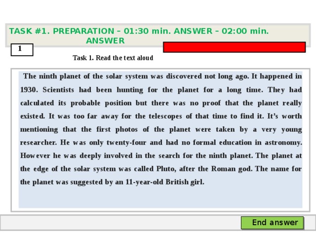 TASK #1. PREPARATION – 01:30 min. ANSWER – 0 2 : 0 0 min. ANSWER  1  Task 1. Read the text aloud  The ninth planet of the solar system was discovered not long ago. It happened in 1930. Scientists had been hunting for the planet for a long time. They had calculated its probable position but there was no proof that the planet really existed. It was too far away for the telescopes of that time to find it. It’s worth mentioning that the first photos of the planet were taken by a very young researcher. He was only twenty-four and had no formal education in astronomy. However he was deeply involved in the search for the ninth planet. The planet at the edge of the solar system was called Pluto, after the Roman god. The name for the planet was suggested by an 11-year-old British girl.   End answer  