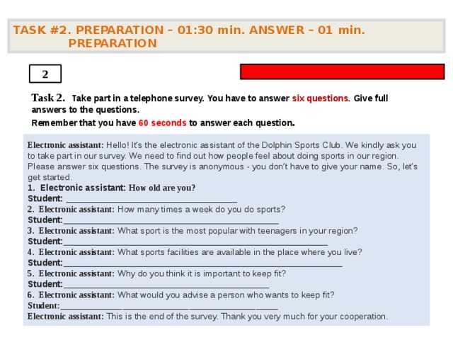 TASK #2. PREPARATION – 01:30 min. ANSWER – 01  min. PREPARATION  2 Task 2.   Take part in a telephone survey. You have to answer six questions. Give full answers to the questions. Remember that you have 60 seconds to answer each question .    Electronic assistant: Hello! It’s the electronic assistant of the Dolphin Sports Club. We kindly ask you to take part in our survey. We need to find out how people feel about doing sports in our region. Please answer six questions. The survey is anonymous - you don’t have to give your name. So, let’s get started. 1. Electronic assistant: How old are you? Student: ___________________________________  2. Electronic assistant: How many times a week do you do sports? Student: ____________________________________________  3. Electronic assistant: What sport is the most popular with teenagers in your region? Student: ______________________________________________________  4. Electronic assistant: What sports facilities are available in the place where you live? Student: _________________________________________________________  5. Electronic assistant: Why do you think it is important to keep fit? Student: __________________________________________  6. Electronic assistant: What would you advise a person who wants to keep fit? Student: _________________________________________________  Electronic assistant: This is the end of the survey. Thank you very much for your cooperation.  