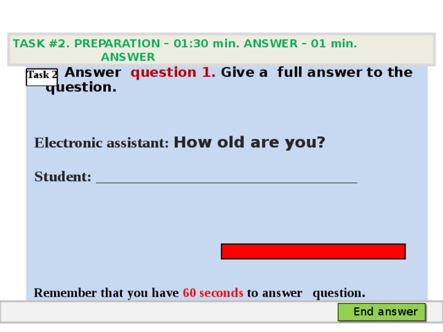 TASK #2. PREPARATION – 01:30 min. ANSWER – 0 1 min. ANSWER   А nswer question  1 .  Give а full answer to the question.   Electronic assistant: How old are you?  Student:  ___ ___________________________     Remember that you have 60 seconds to answer  question. Task 2 End answer 