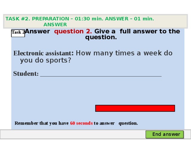 TASK #2. PREPARATION – 01:30 min. ANSWER – 0 1 min. ANSWER   А nswer question  2 .  Give а full answer to the question.  Electronic assistant : How many times a week do you do sports? Student :  ___________________________________     Remember that you have 60 seconds to answer  question. Task 2 End answer 