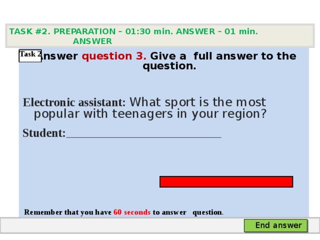 TASK #2. PREPARATION – 01:30 min. ANSWER – 0 1 min. ANSWER    Answer question  3 .  Give а full answer to the question.   Electronic assistant: What sport is the most popular with teenagers in your region? Student: ____________________________________      Remember that you have 60 seconds to answer  question . Task 2  End answer 
