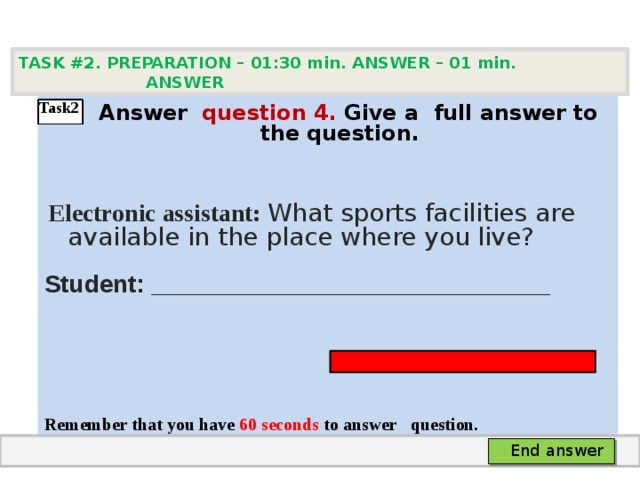 TASK #2. PREPARATION – 01:30 min. ANSWER – 0 1 min. ANSWER    А nswer question  4 .  Give а full answer to the question.   Electronic assistant: What sports facilities are available in the place where you live? Student: _____________________________    Remember that you have 60 seconds to answer  question.  Task2 End answer 