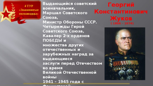 Георгий Константинович Жуков ( 1896 – 1974) Выдающийся советский военачальник, Маршал Советского Союза, Министр Обороны СССР. Четырежды Герой Советского Союза, Кавалер 2-х орденов ПОБЕДЫ и множества других отечественных и зарубежных наград за выдающиеся заслуги перед Отечеством во время Великой Отечественной войны 1941 – 1945 года с Фашистской Германией. 4 ТУР «Знаменитые полководцы»  
