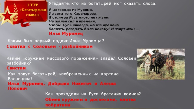 Угадайте, кто из богатырей мог сказать слова: Я из города из Мурома, Из села того Карачарова, Я стоял за Русь много лет и зим, Не жалея сил и времени, Чтобы Русь никогда, на все времена Воевать, разорять было некому! И зовут мен я … Илья Муромец 1 ТУР «Богатырская слава »  Каким был первый подвиг Ильи Муромца ? Схватка с Соловьем - разбойником Каким «оружием массового поражения» владел Соловей – разбойник?  Свистом Как зовут богатырей, изображенных на картине Васнецова? Илья Муромец, Добрыня Никитич и Алеша Попович Как проходили на Руси братания воинов? Обмен оружием и доспехами, клятва побратима  
