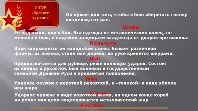 2 ТУР «Древнее оружие » Он нужен для того, чтобы в бою оберегать голову владельца от ран.  Шлем Ее надевали, идя в бой. Эта одежда из металлических колец, не мешала в бою, и надежно защищали владельца от ударов противника. Кольчуга Воин закрывается им наподобие стены. Бывает различной формы, из железа, стали или дерева, на руке крепится шнурами. Щит Предназначается для рубяще, реже колющих ударов. Состоит из клинка и рукоятки. Был военным и государственным символом Древней Руси и предметом поклонения. Меч Ударное оружие с короткой рукояткой, и «головой» в виде яблока или шара  Булава Ударное оружие в виде короткой палки, на одном конце корой на ремне или цепи подвешивается металлический шар Кистень  