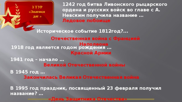 1242 год битва Ливонского рыцарского ордена и русских войск во главе с А. Невским получила название … Ледовое побоище  3 ТУР «Знатоки дат » Историческое событие 1812год?...  Отечественная война с Францией Наполеона  1918 год является годом рождения … Красной Армии 1941 год – начало … Великой Отечественной войны В 1945 год … Закончилась Великая Отечественная война В 1995 год праздник, посвященный 23 февраля получил название? …  «День Защитника Отечества»  