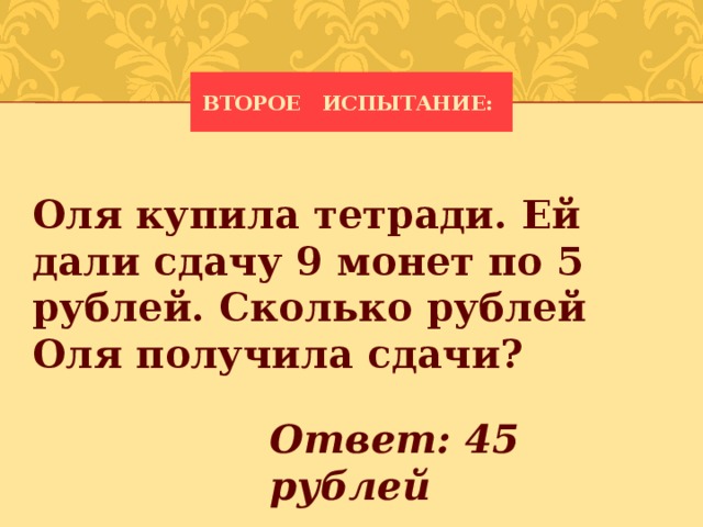 Второе испытание: Оля купила тетради. Ей дали сдачу 9 монет по 5 рублей. Сколько рублей Оля получила сдачи?   Ответ: 45 рублей