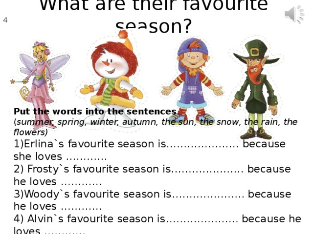 What are their favourite season ? 4 7 Put the words into the sentences ( summer, spring, winter, autumn, the sun, the snow, the rain, the flowers) 1)Erlina`s favourite season is………………… because she loves ………… 2) Frosty`s favourite season is………………… because he loves ………… 3)Woody`s favourite season is………………… because he loves ………… 4) Alvin`s favourite season is………………… because he loves …………