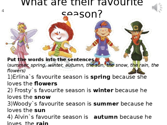What are their favourite season ? 4 7 Put the words into the sentences ( summer, spring, winter, autumn, the sun, the snow, the rain, the flowers) 1)Erlina`s favourite season is spring because she loves the flowers 2) Frosty`s favourite season is winter because he loves the snow 3)Woody`s favourite season is summer because he loves the sun 4) Alvin`s favourite season is autumn because he loves the rain