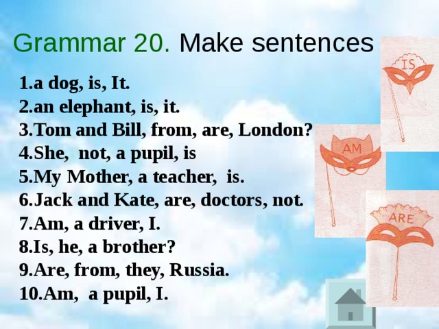 Grammar 20. Make sentences 1 . a dog, is, It. 2.an elephant, is, it. 3.Tom and Bill, from, are, London? 4.She, not, a pupil, is 5.My Mother, a teacher, is. 6. J ack and Kate, are, doctors, not. 7.Am, a driver, I. 8.Is, he, a brother? 9.Are, from, they, Russia. 10.Am, a pupil, I.  