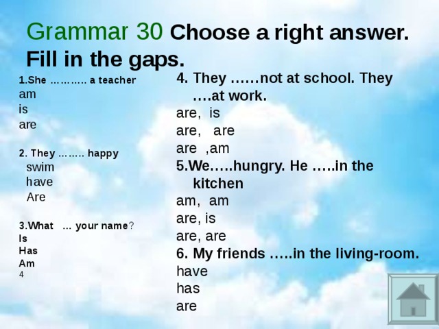 Grammar 30 Choose a right answer. Fill in the gaps. 4. They ……not at school. They ….at work. are, is are, are are ,am 5.We…..hungry. He …..in the kitchen am, am are, is are, are 6. My friends …..in the living-room. have has are 1.She ……….. a teacher am is are  2. They …….. happy swim have Are swim have Are  3.What … your name ? Is Has Am 4 