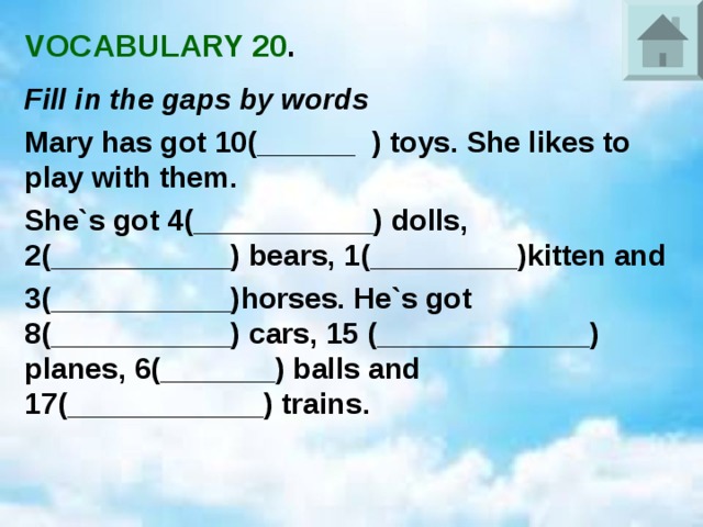VOCABULARY 20 . Fill in the gaps by words Mary has got 10(______ ) toys. She likes to play with them. She`s got 4(___________) dolls, 2(___________) bears, 1(_________)kitten and 3(___________)horses. He`s got 8(___________) cars, 15 (_____________) planes, 6(_______) balls and 17(____________) trains. 