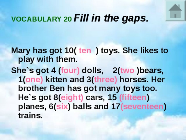 VOCABULARY 20 Fill in the gaps.  Mary has got 10( ten ) toys. She likes to play with them. She`s got 4 ( four) dolls, 2( two )bears, 1( one) kitten and 3( three) horses. Her brother Ben has got many toys too. He`s got 8( eight) cars, 15 (fifteen ) planes, 6( six ) balls and 17 (seventeen ) trains.  