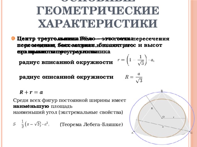 Основные геометрические характеристики Центр треугольника Рёло — это точка пересечения всех медиан, биссектрисс и высот его правильного треугольника        радиус вписанной окружности радиус описанной окружности Среди всех фигур постоянной ширины имеет наименьшую площадь наименьший угол (экстремальные свойства) . (Теорема Лебега-Бляшке ) 