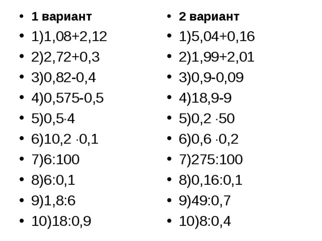 1 вариант 1)1,08+2,12 2)2,72+0,3 3)0,82-0,4 4)0,575-0,5 5)0,5  4 6)10,2  0,1 7)6:100 8)6:0,1 9)1,8:6 10)18:0,9 2 вариант 1)5,04+0,16 2)1,99+2,01 3)0,9-0,09 4)18,9-9 5)0,2  50 6)0,6  0,2 7)275:100 8)0,16:0,1 9)49:0,7 10)8:0,4 
