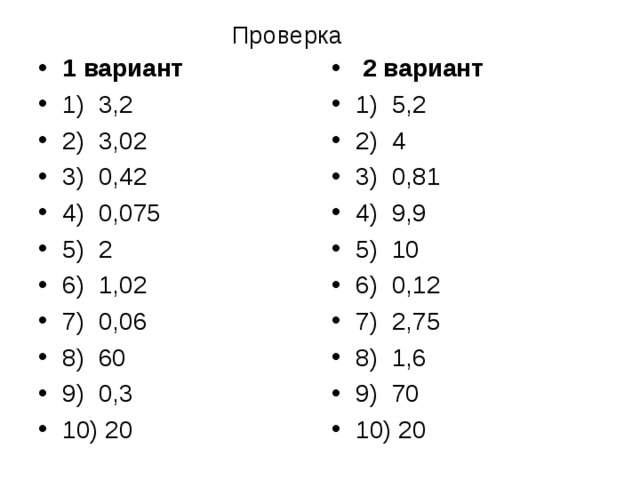 Проверка 1 вариант 1) 3,2 2) 3,02 3) 0,42 4) 0,075 5) 2 6) 1,02 7) 0,06 8) 60 9) 0,3 10) 20  2 вариант 1) 5,2 2) 4 3) 0,81 4) 9,9 5) 10 6) 0,12 7) 2,75 8) 1,6 9) 70 10) 20 