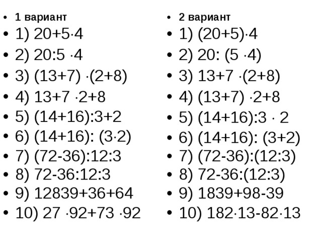1 вариант 1) 20+5  4 2) 20:5  4 3) (13+7)  (2+8) 4) 13+7  2+8 5) (14+16):3+2 6) (14+16): (3  2) 7) (72-36):12:3 8) 72-36:12:3 9) 12839+36+64 10) 27  92+73  92 2 вариант 1) (20+5)  4 2) 20: (5  4) 3) 13+7  (2+8) 4) (13+7)  2+8 5) (14+16):3  2 6) (14+16): (3+2) 7) (72-36):(12:3) 8) 72-36:(12:3) 9) 1839+98-39 10) 182  13-82  13 
