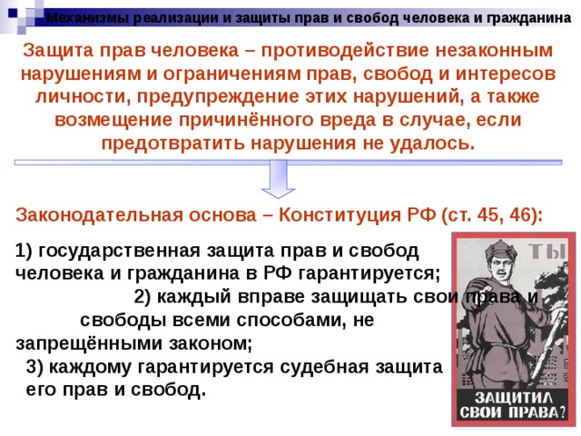 Механизмы реализации и защиты прав и свобод человека и гражданина Защита прав человека – противодействие незаконным нарушениям и ограничениям прав, свобод и интересов личности, предупреждение этих нарушений, а также возмещение причинённого вреда в случае, если предотвратить нарушения не удалось. Законодательная основа – Конституция РФ (ст. 45, 46): 1) государственная защита прав и свобод человека и гражданина в РФ гарантируется; 2) каждый вправе защищать свои права и свободы всеми способами, не запрещёнными законом; 3) каждому гарантируется судебная защита его прав и свобод. 