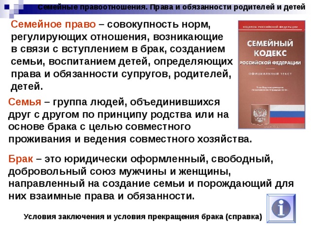 Семейные правоотношения. Права и обязанности родителей и детей Семейное право – совокупность норм, регулирующих отношения, возникающие в связи с вступлением в брак, созданием семьи, воспитанием детей, определяющих права и обязанности супругов, родителей, детей. Семья – группа людей, объединившихся друг с другом по принципу родства или на основе брака с целью совместного проживания и ведения совместного хозяйства. Брак – это юридически оформленный, свободный, добровольный союз мужчины и женщины, направленный на создание семьи и порождающий для них взаимные права и обязанности. Условия заключения и условия прекращения брака (справка) 