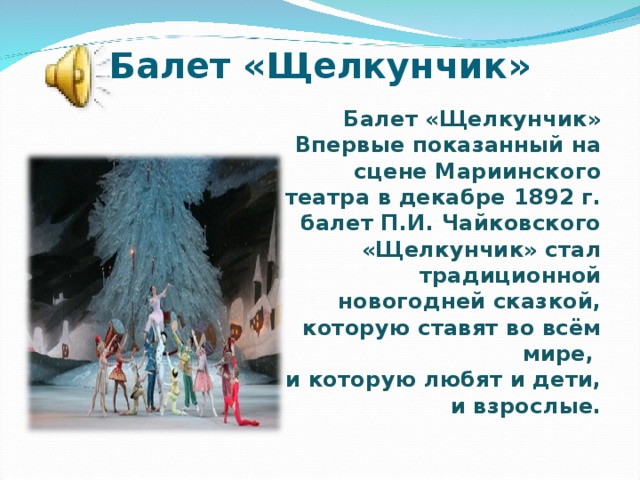 Балет «Щелкунчик»  Балет «Щелкунчик»  Впервые показанный на сцене Мариинского театра в декабре 1892 г. балет П.И. Чайковского «Щелкунчик» стал традиционной новогодней сказкой, которую ставят во всём мире,  и которую любят и дети, и взрослые.