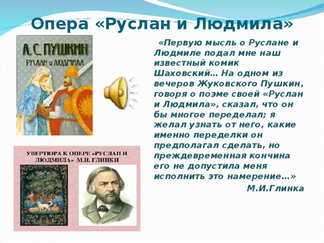 Опера «Руслан и Людмила»  «Первую мысль о Руслане и Людмиле подал мне наш известный комик Шаховский… На одном из вечеров Жуковского Пушкин, говоря о поэме своей «Руслан и Людмила», сказал, что он бы многое переделал; я желал узнать от него, какие именно переделки он предполагал сделать, но преждевременная кончина его не допустила меня исполнить это намерение…» М.И.Глинка
