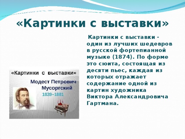 «Картинки с выставки»  Картинки с выставки - один из лучших шедевров в русской фортепианной музыке (1874). По форме это сюита, состоящая из десяти пьес, каждая из которых отражает содержание одной из картин художника Виктора Александровича Гартмана.