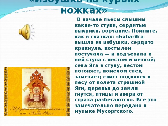 «Избушка на курьих ножках»  В начале пьесы слышны какие-то стуки, сердитые выкрики, ворчание. Помните, как в сказках: «Баба-Яга вышла из избушки, сердито крикнула, костылем постучала — и подъехала к ней ступа с пестом и метлой; села Яга в ступу, пестом погоняет, помелом след заметает; свист поднялся в лесу от полета страшной Яги, деревья до земли гнутся, птицы и звери от страха разбегаются». Все это замечательно передано в музыке Мусоргского.