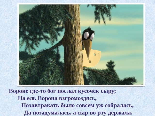 Вороне где-то бог послал кусочек сыру;  На ель Ворона взгромоздясь, Позавтракать было совсем уж собралась,  Да позадумалась, а сыр во рту держала. 