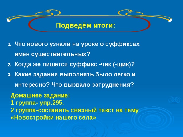 Подведём итоги:  Что нового узнали на уроке о суффиксах имен существительных? Когда же пишется суффикс -чик (-щик)? Какие задания выполнять было легко и интересно? Что вызвало затруднения? Домашнее задание: 1 группа- упр.295. 2 группа-составить связный текст на тему «Новостройки нашего села»