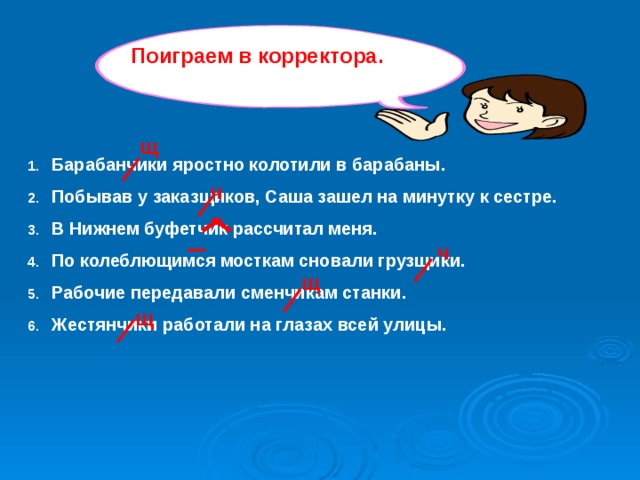 Поиграем в корректора. щ Барабанчики яростно колотили в барабаны. Побывав у заказщиков, Саша зашел на минутку к сестре. В Нижнем буфетчик рассчитал меня. По колеблющимся мосткам сновали грузщики. Рабочие передавали сменчикам станки. Жестянчики работали на глазах всей улицы.   ч ч щ щ