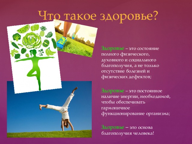 Что такое здоровье? Здоровье – это состояние полного физического, духовного и социального благополучия, а не только отсутствие болезней и физических дефектов; Здоровье – это постоянное наличие энергии, необходимой, чтобы обеспечивать гармоничное функционирование организма; Здоровье – это основа благополучия человека! 