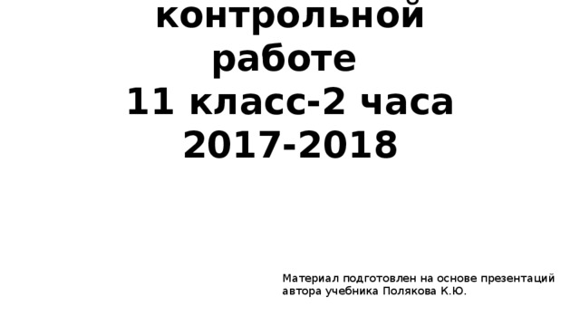 Подготовка к итоговой контрольной работе  11 класс-2 часа  2017-2018 Материал подготовлен на основе презентаций автора учебника Полякова К.Ю. 