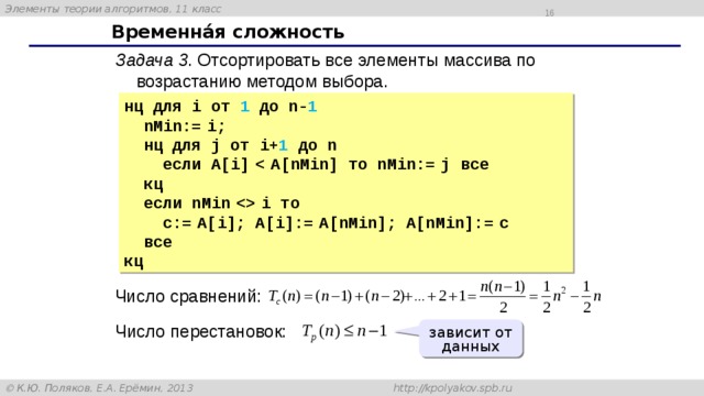 15 Временнáя сложность Задача 3 . Отсортировать все элементы массива по возрастанию методом выбора. нц для i от 1 до n- 1   nMin:=  i;  нц для j от i+ 1 до n  если A[i]    A[nMin] то nMin:=  j все  кц  если nMin    i то  c:=  A[i]; A[i]:=  A[nMin]; A[nMin]:=  c  все кц Число сравнений: Число перестановок: зависит от данных 