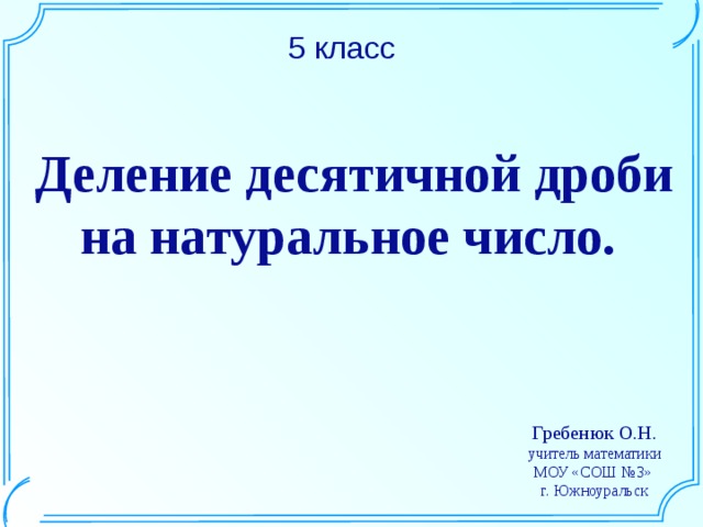 5 класс Деление десятичной дроби на натуральное число. Шаблон для создания презентаций к урокам математики. Савченко Е.М. Гребенюк О.Н. учитель математики МОУ «СОШ №3» г. Южноуральск