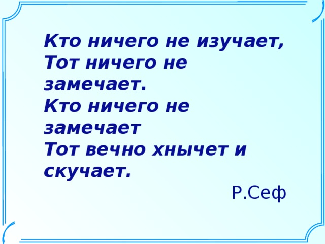 Кто ничего не изучает, Тот ничего не замечает. Кто ничего не замечает Тот вечно хнычет и скучает. Р.Сеф