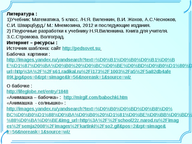 Литература : 1)Учебник:  Математика, 5 класс. /Н.Я. Виленкин, В.И. Жохов, А.С.Чесноков, С.И. Шварцбурд./ М.: Мнемозина, 2012 и последующие издания. 2) Поурочные разработки к учебнику Н.Я.Виленкина. Книга для учителя. З.С.Стромова. Волгоград. Интернет – ресурсы : Источник шаблона: сайт  http://pedsovet.su  Бабочка картинки : http://images.yandex.ru/yandsearch?text=%D0%B1%D0%B0%D0%B1%D0%BE%D1%87%D0%BA%D0%B0%20%D0%BC%D0%BE%D0%BD%D0%B0%D1%80%D1%85&img_url=http%3A%2F%2Fs61.radikal.ru%2Fi173%2F1003%2Fa5%2F5a82db4afe89t.jpg&pos=0&rpt=simage&lr=56&noreask=1&source=wiz  О бабочке : http://lifeglobe.net/entry/1848  «Анимашка – бабочка» : http://mirgif.com/babochki.htm  «Анимашка - солнышко» : http://images.yandex.ru/yandsearch?text=%D0%B0%D0%BD%D0%B8%D0%BC%D0%B0%D1%88%D0%BA%D0%B0%20%D1%81%D0%BE%D0%BB%D0%BD%D1%8B%D1%88%D0%BA%D0%BE&img_url=http%3A%2F%2Fschool22z.narod.ru%2Fimages%2Fsemja2008%2Fimages%2Fkartinki%2Fso2.gif&pos=2&rpt=simage&lr=56&noreask=1&source=wiz