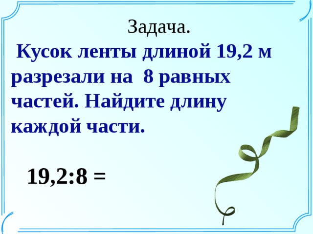 Задача.  Кусок ленты длиной 19,2 м разрезали на 8 равных частей. Найдите длину каждой части. 19,2:8 =