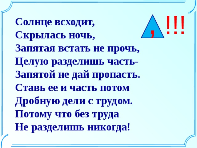 , !!! Солнце всходит,  Скрылась ночь,  Запятая встать не прочь,  Целую разделишь часть-  Запятой не дай пропасть.  Ставь ее и часть потом  Дробную дели с трудом.  Потому что без труда  Не разделишь никогда!