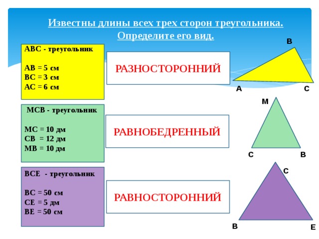 Известны длины всех трех сторон треугольника. Определите его вид. В АВС - треугольник  АВ = 5 см ВС = 3 см АС = 6 см РАЗНОСТОРОННИЙ С А М  МСВ - треугольник   МС = 10 дм СВ = 12 дм МВ = 10 дм РАВНОБЕДРЕННЫЙ В С С ВСЕ - треугольник   ВС = 50 см СЕ = 5 дм ВЕ = 50 см РАВНОСТОРОННИЙ В Е 