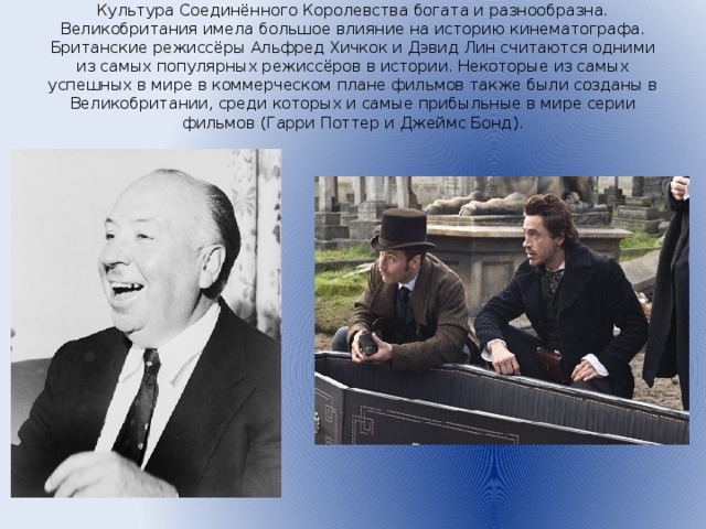 Культура Соединённого Королевства богата и разнообразна. Великобритания имела большое влияние на историю кинематографа. Британские режиссёры Альфред Хичкок и Дэвид Лин считаются одними из самых популярных режиссёров в истории. Некоторые из самых успешных в мире в коммерческом плане фильмов также были созданы в Великобритании, среди которых и самые прибыльные в мире серии фильмов (Гарри Поттер и Джеймс Бонд).
