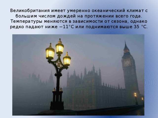 Великобритания имеет умеренно океанический климат с большим числом дождей на протяжении всего года. Температуры меняются в зависимости от сезона, однако редко падают ниже −11°C или поднимаются выше 35 °C.