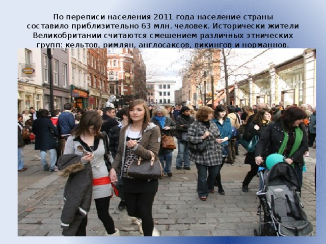 По переписи населения 2011 года население страны составило приблизительно 63 млн. человек. Исторически жители Великобритании считаются смешением различных этнических групп: кельтов, римлян, англосаксов, викингов и норманнов.