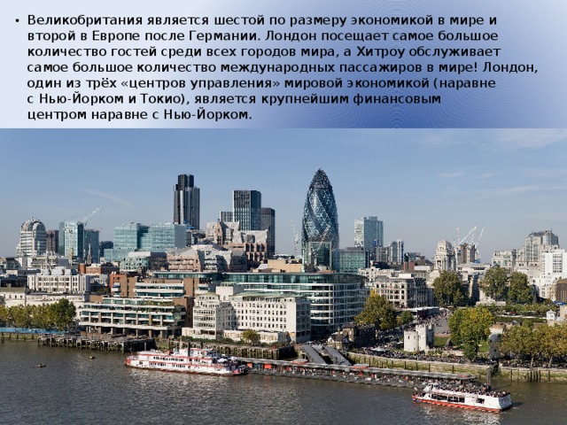 Великобритания является шестой по размеру экономикой в мире и второй в Европе после Германии. Лондон посещает самое большое количество гостей среди всех городов мира, а Хитроу обслуживает самое большое количество международных пассажиров в мире! Лондон, один из трёх «центров управления» мировой экономикой (наравне с Нью-Йорком и Токио), является крупнейшим финансовым центром наравне с Нью-Йорком.